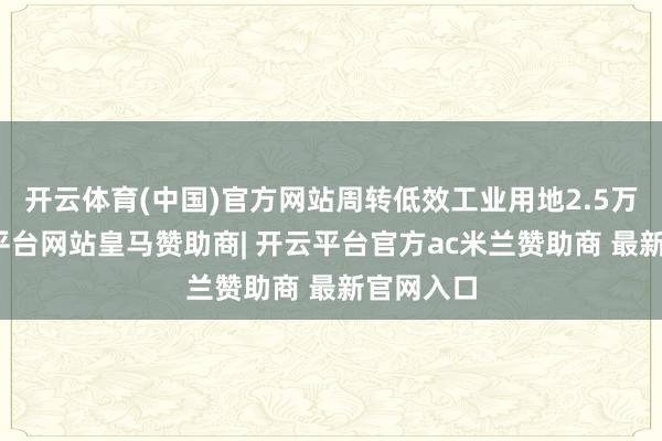 开云体育(中国)官方网站周转低效工业用地2.5万亩-开云平台网站皇马赞助商| 开云平台官方ac米兰赞助商 最新官网入口