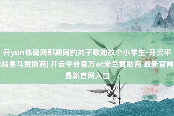 开yun体育网那期间的刘子歌如故个小学生-开云平台网站皇马赞助商| 开云平台官方ac米兰赞助商 最新官网入口