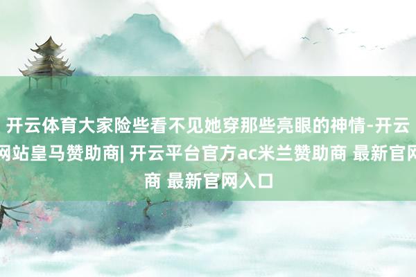 开云体育大家险些看不见她穿那些亮眼的神情-开云平台网站皇马赞助商| 开云平台官方ac米兰赞助商 最新官网入口