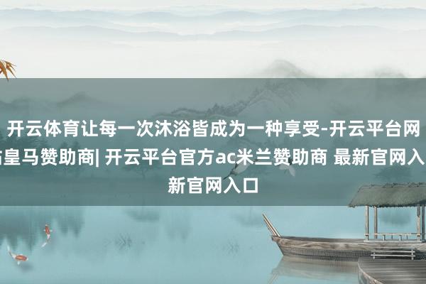 开云体育让每一次沐浴皆成为一种享受-开云平台网站皇马赞助商| 开云平台官方ac米兰赞助商 最新官网入口