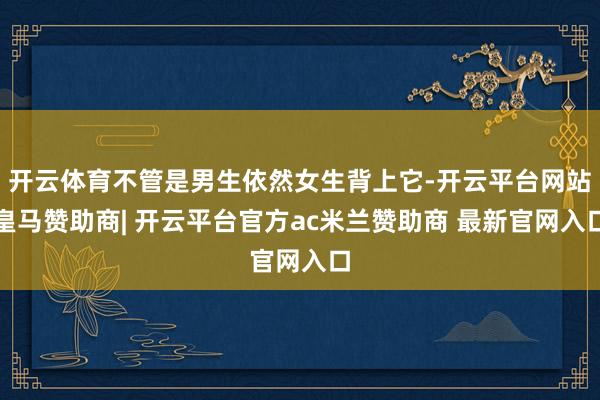 开云体育不管是男生依然女生背上它-开云平台网站皇马赞助商| 开云平台官方ac米兰赞助商 最新官网入口