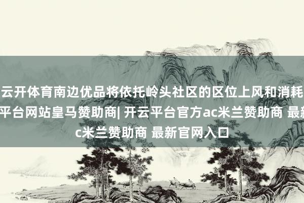云开体育南边优品将依托岭头社区的区位上风和消耗市集-开云平台网站皇马赞助商| 开云平台官方ac米兰赞助商 最新官网入口