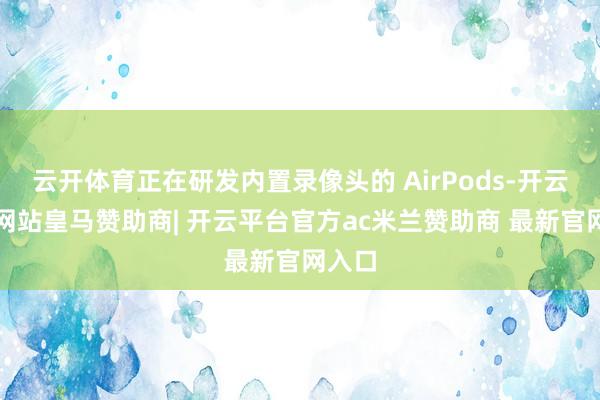 云开体育正在研发内置录像头的 AirPods-开云平台网站皇马赞助商| 开云平台官方ac米兰赞助商 最新官网入口