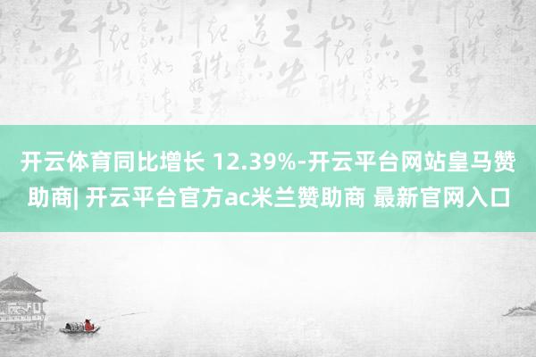开云体育同比增长 12.39%-开云平台网站皇马赞助商| 开云平台官方ac米兰赞助商 最新官网入口