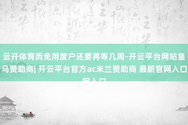 云开体育而免用度户还要再等几周-开云平台网站皇马赞助商| 开云平台官方ac米兰赞助商 最新官网入口