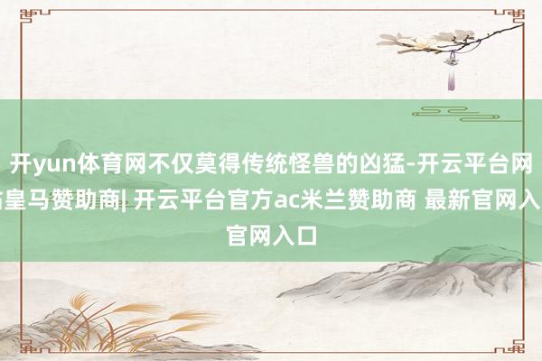 开yun体育网不仅莫得传统怪兽的凶猛-开云平台网站皇马赞助商| 开云平台官方ac米兰赞助商 最新官网入口