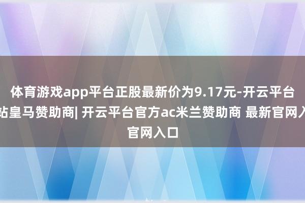 体育游戏app平台正股最新价为9.17元-开云平台网站皇马赞助商| 开云平台官方ac米兰赞助商 最新官网入口