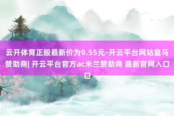 云开体育正股最新价为9.55元-开云平台网站皇马赞助商| 开云平台官方ac米兰赞助商 最新官网入口