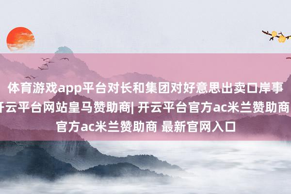 体育游戏app平台对长和集团对好意思出卖口岸事件进行审查-开云平台网站皇马赞助商| 开云平台官方ac米兰赞助商 最新官网入口