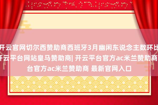 开云官网切尔西赞助商西班牙3月幽闲东说念主数环比增长0.51%-开云平台网站皇马赞助商| 开云平台官方ac米兰赞助商 最新官网入口