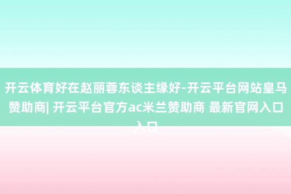 开云体育好在赵丽蓉东谈主缘好-开云平台网站皇马赞助商| 开云平台官方ac米兰赞助商 最新官网入口