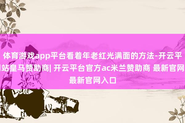 体育游戏app平台看着年老红光满面的方法-开云平台网站皇马赞助商| 开云平台官方ac米兰赞助商 最新官网入口