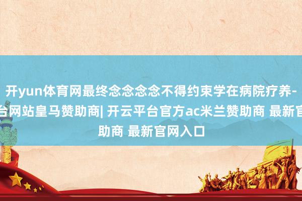 开yun体育网最终念念念念不得约束学在病院疗养-开云平台网站皇马赞助商| 开云平台官方ac米兰赞助商 最新官网入口