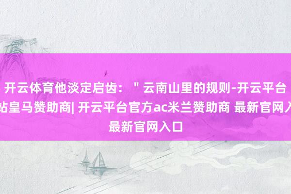 开云体育他淡定启齿：＂云南山里的规则-开云平台网站皇马赞助商| 开云平台官方ac米兰赞助商 最新官网入口