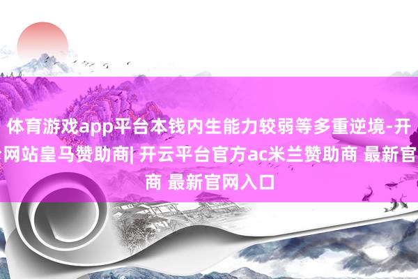 体育游戏app平台本钱内生能力较弱等多重逆境-开云平台网站皇马赞助商| 开云平台官方ac米兰赞助商 最新官网入口