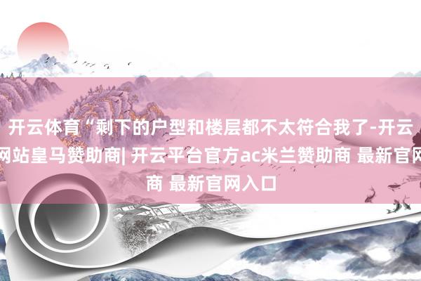 开云体育“剩下的户型和楼层都不太符合我了-开云平台网站皇马赞助商| 开云平台官方ac米兰赞助商 最新官网入口