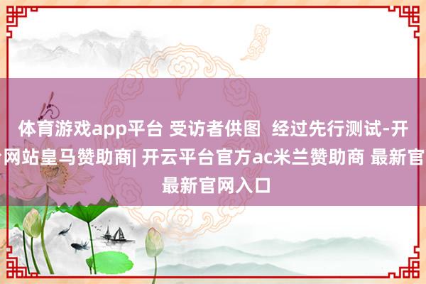 体育游戏app平台 受访者供图  经过先行测试-开云平台网站皇马赞助商| 开云平台官方ac米兰赞助商 最新官网入口