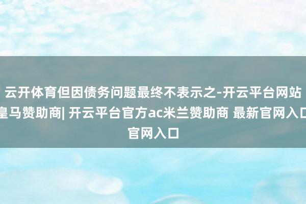 云开体育但因债务问题最终不表示之-开云平台网站皇马赞助商| 开云平台官方ac米兰赞助商 最新官网入口