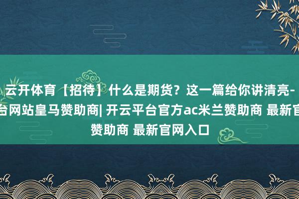 云开体育【招待】什么是期货？这一篇给你讲清亮-开云平台网站皇马赞助商| 开云平台官方ac米兰赞助商 最新官网入口