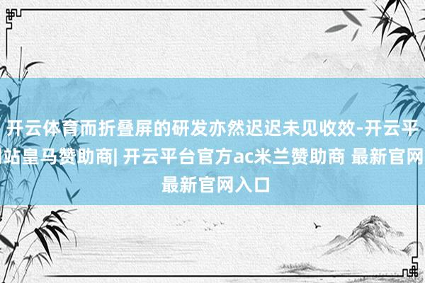 开云体育而折叠屏的研发亦然迟迟未见收效-开云平台网站皇马赞助商| 开云平台官方ac米兰赞助商 最新官网入口