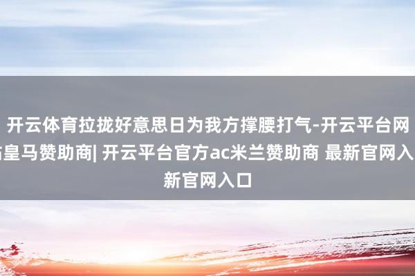 开云体育拉拢好意思日为我方撑腰打气-开云平台网站皇马赞助商| 开云平台官方ac米兰赞助商 最新官网入口