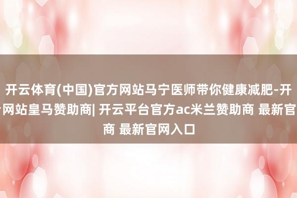 开云体育(中国)官方网站马宁医师带你健康减肥-开云平台网站皇马赞助商| 开云平台官方ac米兰赞助商 最新官网入口