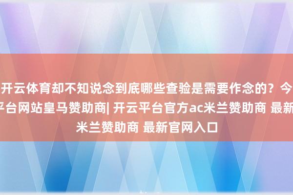 开云体育却不知说念到底哪些查验是需要作念的？今天-开云平台网站皇马赞助商| 开云平台官方ac米兰赞助商 最新官网入口