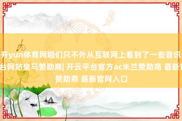 开yun体育网咱们只不外从互联网上看到了一些音讯-开云平台网站皇马赞助商| 开云平台官方ac米兰赞助商 最新官网入口