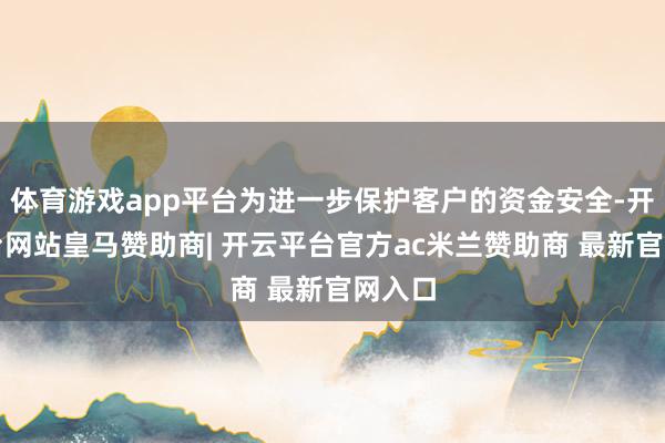 体育游戏app平台为进一步保护客户的资金安全-开云平台网站皇马赞助商| 开云平台官方ac米兰赞助商 最新官网入口
