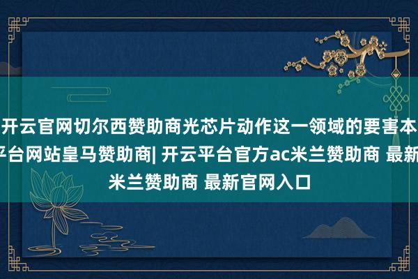 开云官网切尔西赞助商光芯片动作这一领域的要害本事-开云平台网站皇马赞助商| 开云平台官方ac米兰赞助商 最新官网入口