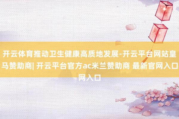 开云体育推动卫生健康高质地发展-开云平台网站皇马赞助商| 开云平台官方ac米兰赞助商 最新官网入口