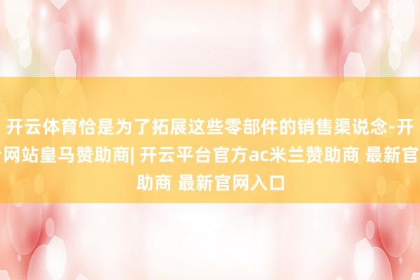 开云体育恰是为了拓展这些零部件的销售渠说念-开云平台网站皇马赞助商| 开云平台官方ac米兰赞助商 最新官网入口