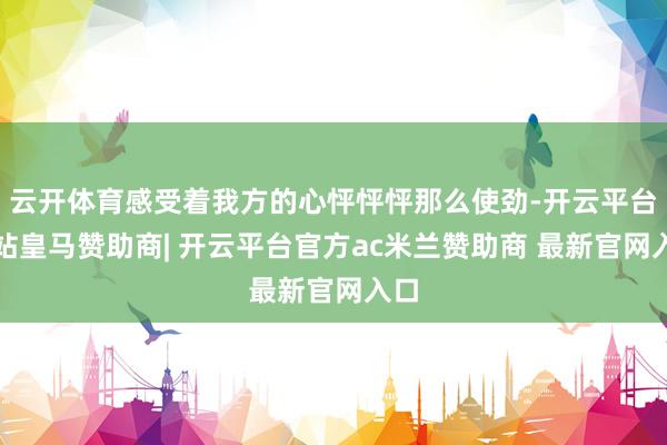 云开体育感受着我方的心怦怦怦那么使劲-开云平台网站皇马赞助商| 开云平台官方ac米兰赞助商 最新官网入口