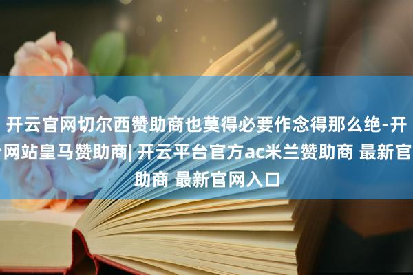 开云官网切尔西赞助商也莫得必要作念得那么绝-开云平台网站皇马赞助商| 开云平台官方ac米兰赞助商 最新官网入口
