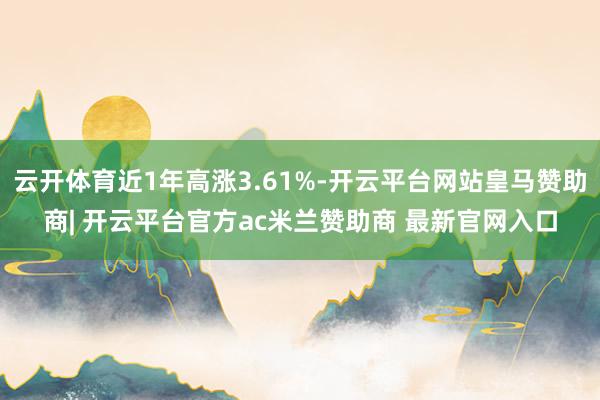 云开体育近1年高涨3.61%-开云平台网站皇马赞助商| 开云平台官方ac米兰赞助商 最新官网入口