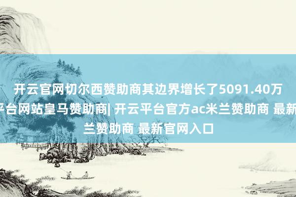 开云官网切尔西赞助商其边界增长了5091.40万元-开云平台网站皇马赞助商| 开云平台官方ac米兰赞助商 最新官网入口