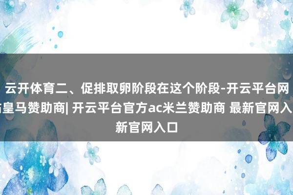 云开体育二、促排取卵阶段在这个阶段-开云平台网站皇马赞助商| 开云平台官方ac米兰赞助商 最新官网入口