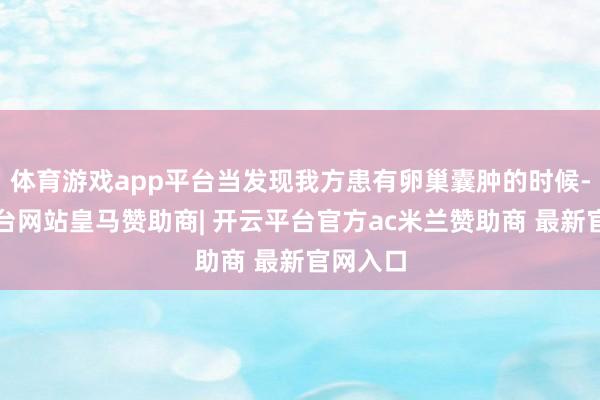 体育游戏app平台当发现我方患有卵巢囊肿的时候-开云平台网站皇马赞助商| 开云平台官方ac米兰赞助商 最新官网入口