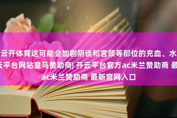 云开体育这可能会加剧阴谈和宫颈等部位的充血、水肿气象-开云平台网站皇马赞助商| 开云平台官方ac米兰赞助商 最新官网入口