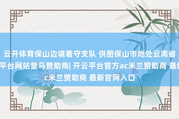 云开体育保山边境看守支队 供图保山市地处云南省西部-开云平台网站皇马赞助商| 开云平台官方ac米兰赞助商 最新官网入口