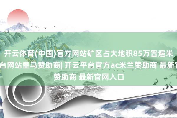 开云体育(中国)官方网站矿区占大地积85万普遍米-开云平台网站皇马赞助商| 开云平台官方ac米兰赞助商 最新官网入口