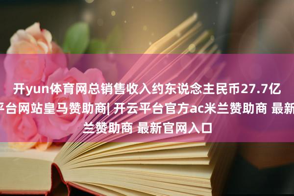 开yun体育网总销售收入约东说念主民币27.7亿元-开云平台网站皇马赞助商| 开云平台官方ac米兰赞助商 最新官网入口