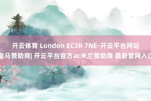 开云体育 London EC3R 7NE-开云平台网站皇马赞助商| 开云平台官方ac米兰赞助商 最新官网入口