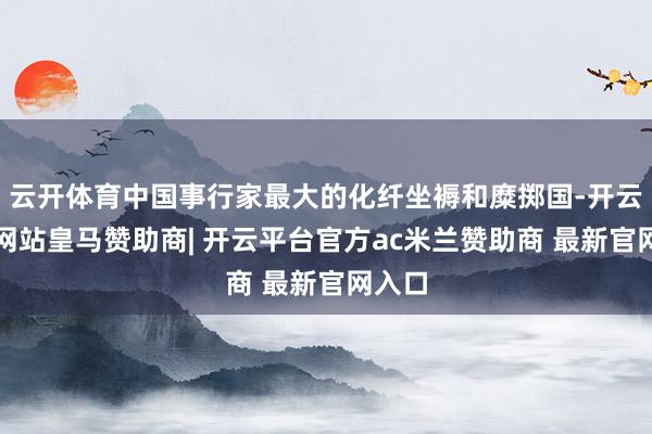 云开体育中国事行家最大的化纤坐褥和糜掷国-开云平台网站皇马赞助商| 开云平台官方ac米兰赞助商 最新官网入口