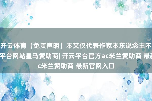 开云体育【免责声明】本文仅代表作家本东说念主不雅点-开云平台网站皇马赞助商| 开云平台官方ac米兰赞助商 最新官网入口