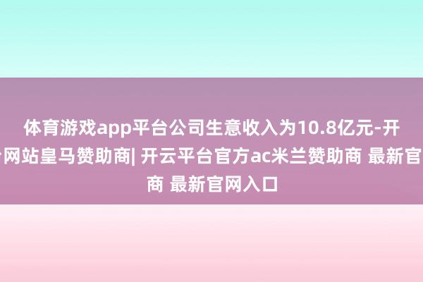 体育游戏app平台公司生意收入为10.8亿元-开云平台网站皇马赞助商| 开云平台官方ac米兰赞助商 最新官网入口
