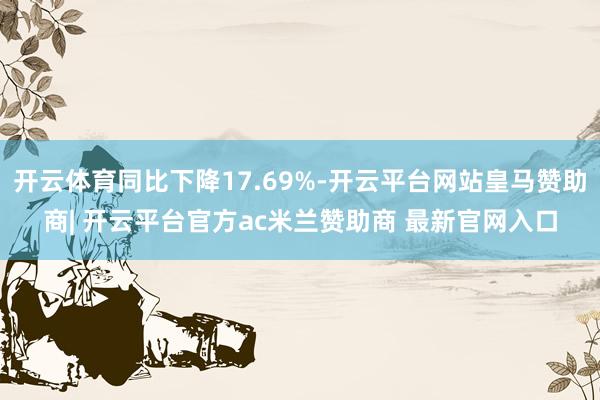 开云体育同比下降17.69%-开云平台网站皇马赞助商| 开云平台官方ac米兰赞助商 最新官网入口