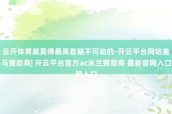 云开体育就莫得最高首脑不可动的-开云平台网站皇马赞助商| 开云平台官方ac米兰赞助商 最新官网入口