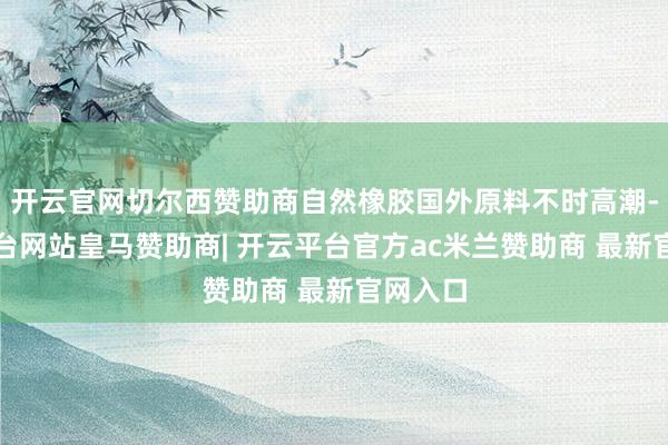 开云官网切尔西赞助商自然橡胶国外原料不时高潮-开云平台网站皇马赞助商| 开云平台官方ac米兰赞助商 最新官网入口