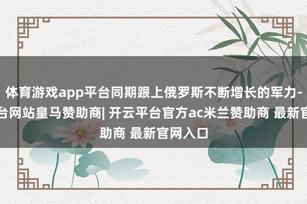 体育游戏app平台同期跟上俄罗斯不断增长的军力-开云平台网站皇马赞助商| 开云平台官方ac米兰赞助商 最新官网入口